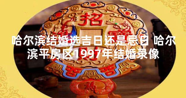 哈尔滨结婚选吉日还是忌日 哈尔滨平房区1997年结婚录像